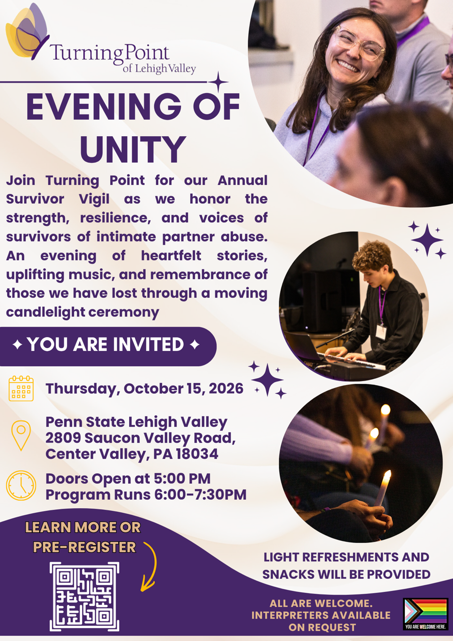 Join Turning Point for our Annual Survivor Vigil as we honor the strength, resilience, and voices of survivors of intimate partner abuse. An evening of heartfelt stories, uplifting music, and remembrance of those we have lost through moving candlelight ceremony. Thursday, October 15, 2026. Penn State Lehigh Valley, 2809 Saucon Valley Road, Center Valley, PA 18034 Doors open 5:00 pm Program Runs 6:00-7:30 Light refreshments and snack will be provided. All are welcome. Interpreters available upon request.